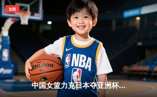 中国女篮力克日本夺亚洲杯冠军，韩旭23分15篮板统治内线