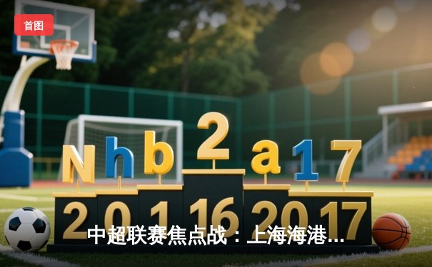 中超联赛焦点战：上海海港3-2险胜山东泰山，武磊双响锁定胜局
