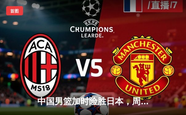 中国男篮加时险胜日本，周琦狂砍33分18篮板统治内线