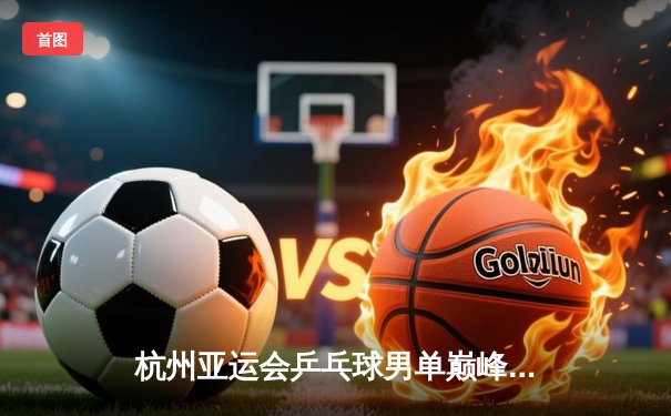 杭州亚运会乒乓球男单巅峰对决：王楚钦4-3险胜樊振东首度加冕