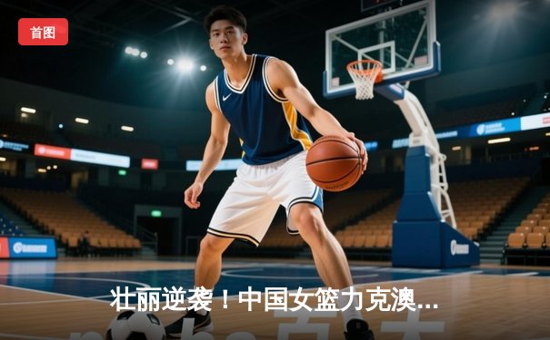 壮丽逆袭！中国女篮力克澳大利亚，时隔28年再夺亚洲杯冠军