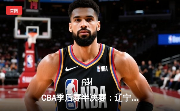 CBA季后赛半决赛：辽宁本钢逆转广东宏远，赵继伟砍下三双率队占得先机