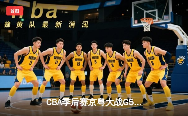 CBA季后赛京粤大战G5：广东男篮客场逆转险胜 与辽宁会师总决赛