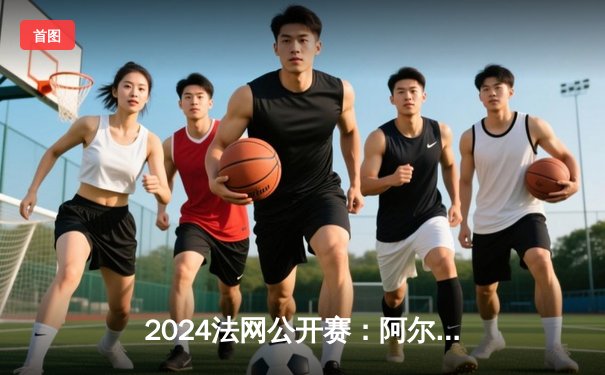 2024法网公开赛：阿尔卡拉斯鏖战五盘险胜辛纳，新生代巅峰对决创经典