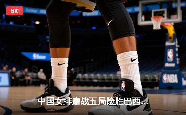 中国女排鏖战五局险胜巴西，奥运卫冕之路迎开门红