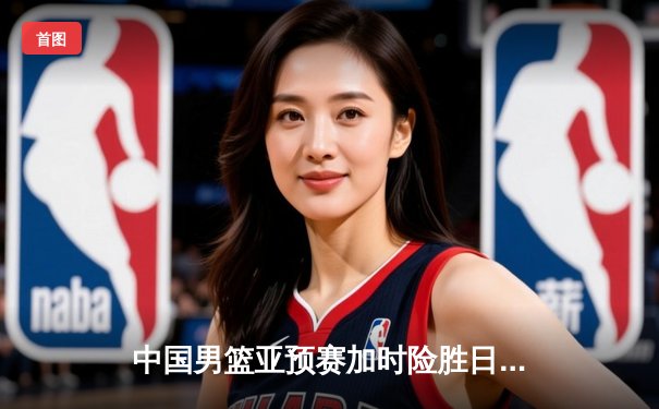 中国男篮亚预赛加时险胜日本 杨瀚森24+12闪耀国际赛场