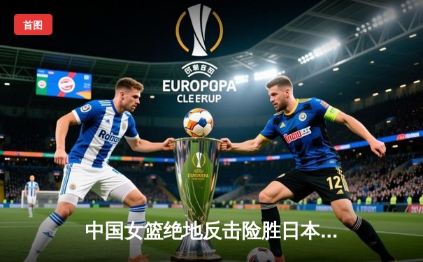 中国女篮绝地反击险胜日本，巴黎奥运门票悬念中收入囊中