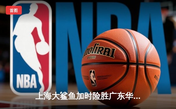 上海大鲨鱼加时险胜广东华南虎 CBA季后赛上演惊天逆转