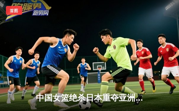 中国女篮绝杀日本重夺亚洲杯 韩旭23+15统治内线