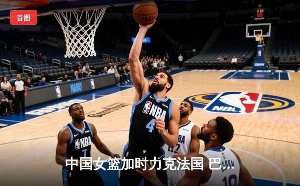 中国女篮加时力克法国 巴黎奥运资格赛迎开门红