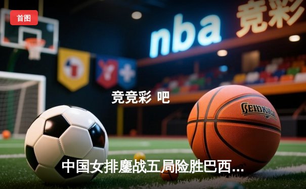 中国女排鏖战五局险胜巴西 张常宁关键发球锁定胜局